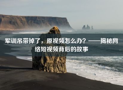 军训吊带掉了，原视频怎么办？——揭秘网络短视频背后的故事