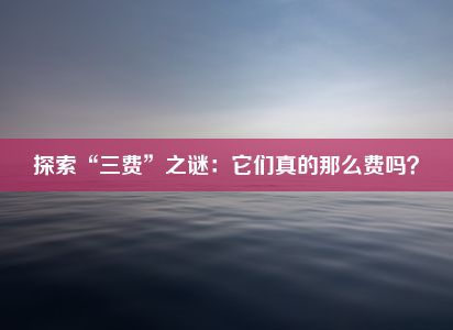 探索“三费”之谜：它们真的那么费吗？