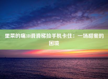 里菜的痛3D滑滑梯捡手机卡住：一场甜蜜的困境