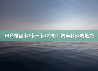 日产精品卡2卡三卡4公司：汽车科技的魅力