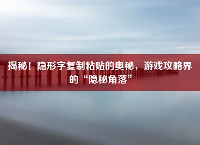 揭秘！隐形字复制粘贴的奥秘，游戏攻略界的“隐秘角落”