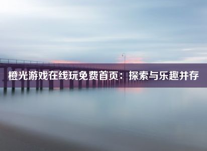 橙光游戏在线玩免费首页：探索与乐趣并存