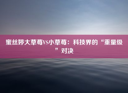 蜜丝婷大草莓VS小草莓：科技界的“重量级”对决