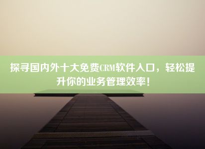 探寻国内外十大免费CRM软件入口，轻松提升你的业务管理效率！