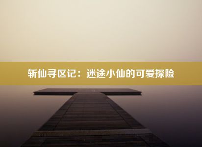 斩仙寻区记：迷途小仙的可爱探险