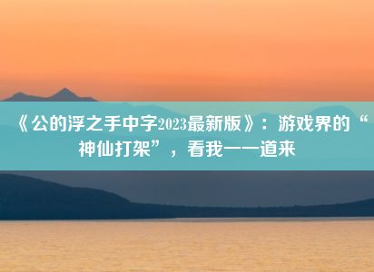 《公的浮之手中字2023最新版》：游戏界的“神仙打架”，看我一一道来