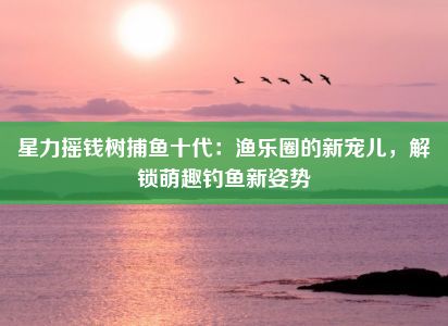 星力摇钱树捕鱼十代：渔乐圈的新宠儿，解锁萌趣钓鱼新姿势